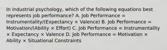 ​In industrial psychology, which of the following equations best represents job performance? A. ​Job Performance = Instrumentality/(Expectancy × Valence) ​B. Job Performance = Motivation/(Ability × Effort) ​C. Job Performance = Instrumentality × Expectancy × Valence D. ​Job Performance = Motivation × Ability × Situational Constraints