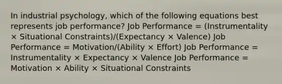 In industrial psychology, which of the following equations best represents job performance? Job Performance = (Instrumentality × Situational Constraints)/(Expectancy × Valence) Job Performance = Motivation/(Ability × Effort) Job Performance = Instrumentality × Expectancy × Valence Job Performance = Motivation × Ability × Situational Constraints