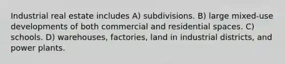 Industrial real estate includes A) subdivisions. B) large mixed-use developments of both commercial and residential spaces. C) schools. D) warehouses, factories, land in industrial districts, and power plants.