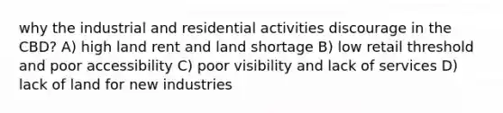 why the industrial and residential activities discourage in the CBD? A) high land rent and land shortage B) low retail threshold and poor accessibility C) poor visibility and lack of services D) lack of land for new industries