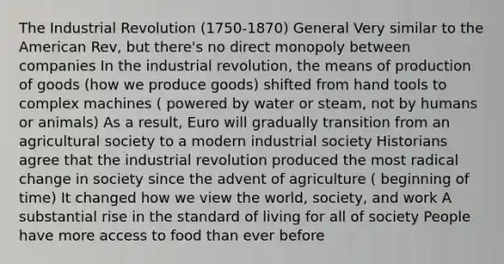 The Industrial Revolution (1750-1870) General Very similar to <a href='https://www.questionai.com/knowledge/keiVE7hxWY-the-american' class='anchor-knowledge'>the american</a> Rev, but there's no direct monopoly between companies In the industrial revolution, the means of <a href='https://www.questionai.com/knowledge/ks8soMnieU-production-of-goods' class='anchor-knowledge'>production of goods</a> (how we produce goods) shifted from hand tools to complex machines ( powered by water or steam, not by humans or animals) As a result, Euro will gradually transition from an agricultural society to a modern industrial society Historians agree that the industrial revolution produced the most radical change in society since the advent of agriculture ( beginning of time) It changed how we view the world, society, and work A substantial rise in the <a href='https://www.questionai.com/knowledge/kfJOMmjLYB-standard-of-living' class='anchor-knowledge'>standard of living</a> for all of society People have more access to food than ever before