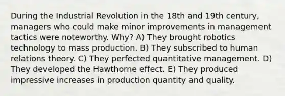 During the Industrial Revolution in the 18th and 19th century, managers who could make minor improvements in management tactics were noteworthy. Why? A) They brought robotics technology to mass production. B) They subscribed to human relations theory. C) They perfected quantitative management. D) They developed the Hawthorne effect. E) They produced impressive increases in production quantity and quality.