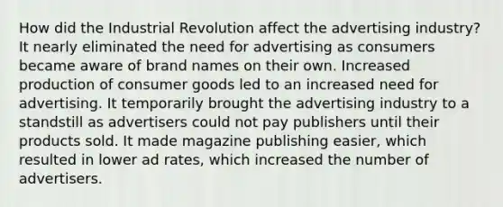 How did the Industrial Revolution affect the advertising industry? It nearly eliminated the need for advertising as consumers became aware of brand names on their own. Increased production of consumer goods led to an increased need for advertising. It temporarily brought the advertising industry to a standstill as advertisers could not pay publishers until their products sold. It made magazine publishing easier, which resulted in lower ad rates, which increased the number of advertisers.