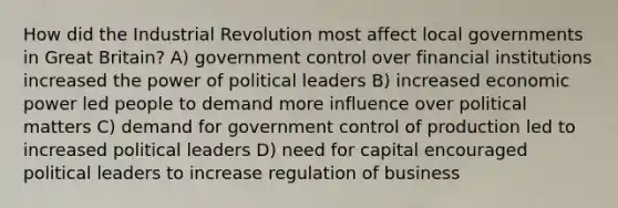 How did the Industrial Revolution most affect local governments in Great Britain? A) government control over financial institutions increased the power of political leaders B) increased economic power led people to demand more influence over political matters C) demand for government control of production led to increased political leaders D) need for capital encouraged political leaders to increase regulation of business