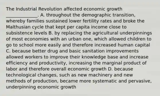 The Industrial Revolution affected economic growth ______________. A. throughout the demographic transition, whereby families sustained lower fertility rates and broke the Malthusian cycle that kept per capita income close to subsistence levels B. by replacing the agricultural underpinnings of most economies with an urban one, which allowed children to go to school more easily and therefore increased human capital C. because better drug and basic sanitation improvements allowed workers to improve their knowledge base and increase efficiency and productivity, increasing the marginal product of labor and therefore overall economic growth D. because technological changes, such as new machinery and new methods of production, became more systematic and pervasive, underpinning economic growth