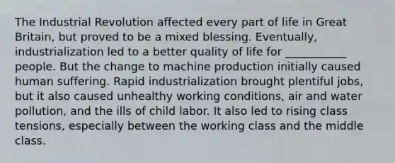 The Industrial Revolution affected every part of life in Great Britain, but proved to be a mixed blessing. Eventually, industrialization led to a better quality of life for ___________ people. But the change to machine production initially caused human suffering. Rapid industrialization brought plentiful jobs, but it also caused unhealthy working conditions, air and water pollution, and the ills of child labor. It also led to rising class tensions, especially between the working class and the middle class.