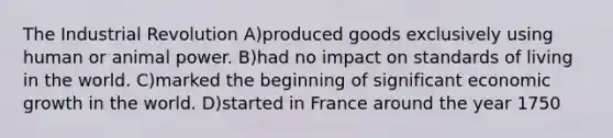 The Industrial Revolution A)produced goods exclusively using human or animal power. B)had no impact on standards of living in the world. C)marked the beginning of significant economic growth in the world. D)started in France around the year 1750