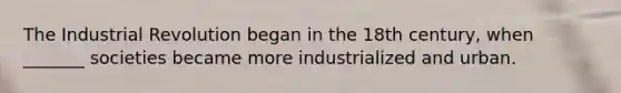 The Industrial Revolution began in the 18th century, when _______ societies became more industrialized and urban.