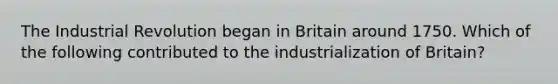 The Industrial Revolution began in Britain around 1750. Which of the following contributed to the industrialization of Britain?