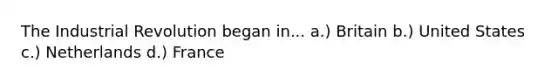 The Industrial Revolution began in... a.) Britain b.) United States c.) Netherlands d.) France