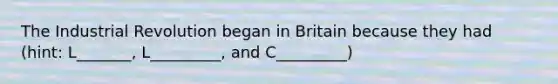 The Industrial Revolution began in Britain because they had (hint: L_______, L_________, and C_________)