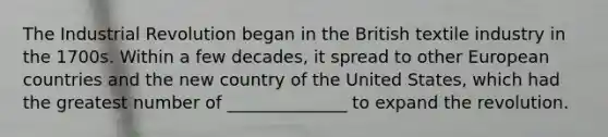 The Industrial Revolution began in the British textile industry in the 1700s. Within a few decades, it spread to other European countries and the new country of the United States, which had the greatest number of ______________ to expand the revolution.