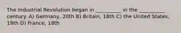 The Industrial Revolution began in __________ in the __________ century. A) Germany, 20th B) Britain, 18th C) the United States, 19th D) France, 18th