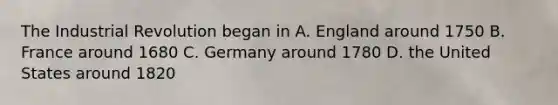 The Industrial Revolution began in A. England around 1750 B. France around 1680 C. Germany around 1780 D. the United States around 1820