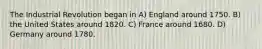 The Industrial Revolution began in A) England around 1750. B) the United States around 1820. C) France around 1680. D) Germany around 1780.