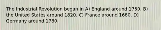 The Industrial Revolution began in A) England around 1750. B) the United States around 1820. C) France around 1680. D) Germany around 1780.