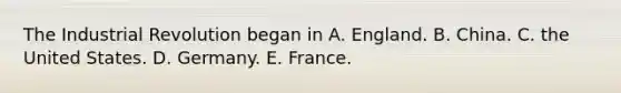 The Industrial Revolution began in A. England. B. China. C. the United States. D. Germany. E. France.