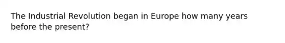 The Industrial Revolution began in Europe how many years before the present?