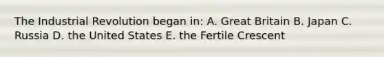 The Industrial Revolution began in: A. Great Britain B. Japan C. Russia D. the United States E. the Fertile Crescent
