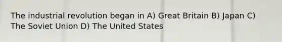 The industrial revolution began in A) Great Britain B) Japan C) The Soviet Union D) The United States