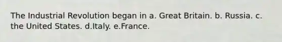 The Industrial Revolution began in a. Great Britain. b. Russia. c. the United States. d.Italy. e.France.