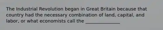 The Industrial Revolution began in Great Britain because that country had the necessary combination of land, capital, and labor, or what economists call the _______________