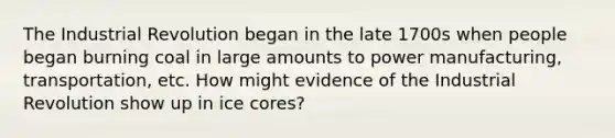 The Industrial Revolution began in the late 1700s when people began burning coal in large amounts to power manufacturing, transportation, etc. How might evidence of the Industrial Revolution show up in ice cores?