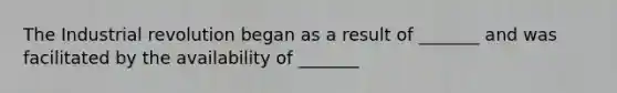 The Industrial revolution began as a result of _______ and was facilitated by the availability of _______