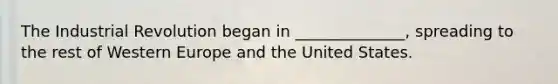 The Industrial Revolution began in ______________, spreading to the rest of Western Europe and the United States.
