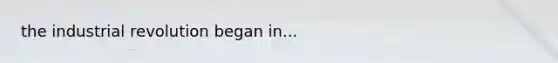 the industrial revolution began in...