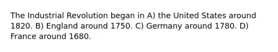 The Industrial Revolution began in A) the United States around 1820. B) England around 1750. C) Germany around 1780. D) France around 1680.