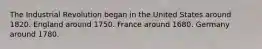 The Industrial Revolution began in the United States around 1820. England around 1750. France around 1680. Germany around 1780.