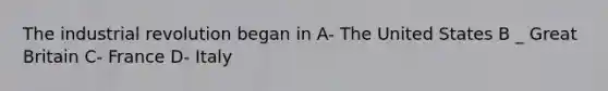 The industrial revolution began in A- The United States B _ Great Britain C- France D- Italy