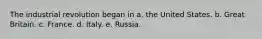 The industrial revolution began in a. the United States. b. Great Britain. c. France. d. Italy. e. Russia.