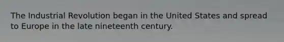 The Industrial Revolution began in the United States and spread to Europe in the late nineteenth century.