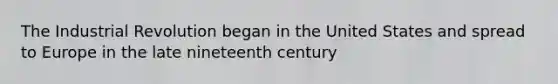 The Industrial Revolution began in the United States and spread to Europe in the late nineteenth century