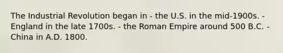 The Industrial Revolution began in - the U.S. in the mid-1900s. - England in the late 1700s. - the Roman Empire around 500 B.C. - China in A.D. 1800.