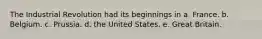 The Industrial Revolution had its beginnings in a. France. b. Belgium. c. Prussia. d. the United States. e. Great Britain.