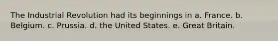 The Industrial Revolution had its beginnings in a. France. b. Belgium. c. Prussia. d. the United States. e. Great Britain.