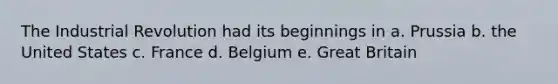 The Industrial Revolution had its beginnings in a. Prussia b. the United States c. France d. Belgium e. Great Britain