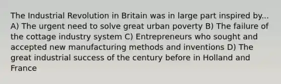 The Industrial Revolution in Britain was in large part inspired by... A) The urgent need to solve great urban poverty B) The failure of the cottage industry system C) Entrepreneurs who sought and accepted new manufacturing methods and inventions D) The great industrial success of the century before in Holland and France