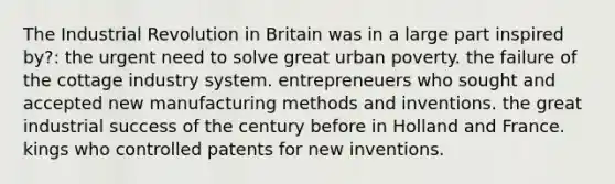 The Industrial Revolution in Britain was in a large part inspired by?: the urgent need to solve great urban poverty. the failure of the cottage industry system. entrepreneuers who sought and accepted new manufacturing methods and inventions. the great industrial success of the century before in Holland and France. kings who controlled patents for new inventions.