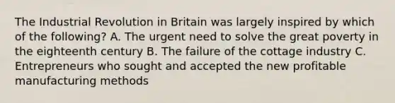 The Industrial Revolution in Britain was largely inspired by which of the following? A. The urgent need to solve the great poverty in the eighteenth century B. The failure of the cottage industry C. Entrepreneurs who sought and accepted the new profitable manufacturing methods