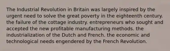 The Industrial Revolution in Britain was largely inspired by the urgent need to solve the great poverty in the eighteenth century. the failure of the cottage industry. entrepreneurs who sought and accepted the new profitable manufacturing methods. the industrialization of the Dutch and French. the economic and technological needs engendered by the French Revolution.