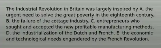 The Industrial Revolution in Britain was largely inspired by A. the urgent need to solve the great poverty in the eighteenth century. B. the failure of the cottage industry. C. entrepreneurs who sought and accepted the new profitable manufacturing methods. D. the industrialization of the Dutch and French. E. the economic and technological needs engendered by the French Revolution.