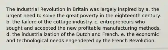 The Industrial Revolution in Britain was largely inspired by a. the urgent need to solve the great poverty in the eighteenth century. b. the failure of the cottage industry. c. entrepreneurs who sought and accepted the new profitable manufacturing methods. d. the industrialization of the Dutch and French. e. the economic and technological needs engendered by the French Revolution.