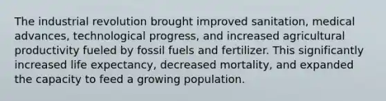 The industrial revolution brought improved sanitation, medical advances, technological progress, and increased agricultural productivity fueled by fossil fuels and fertilizer. This significantly increased life expectancy, decreased mortality, and expanded the capacity to feed a growing population.