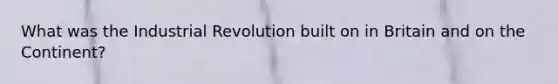 What was the Industrial Revolution built on in Britain and on the Continent?