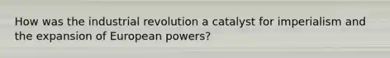 How was the industrial revolution a catalyst for imperialism and the expansion of European powers?