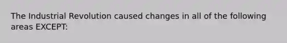 The Industrial Revolution caused changes in all of the following areas EXCEPT: